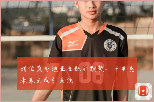 姆伯莫与迪亚洛配合默契，卡里克未来去向引关注
