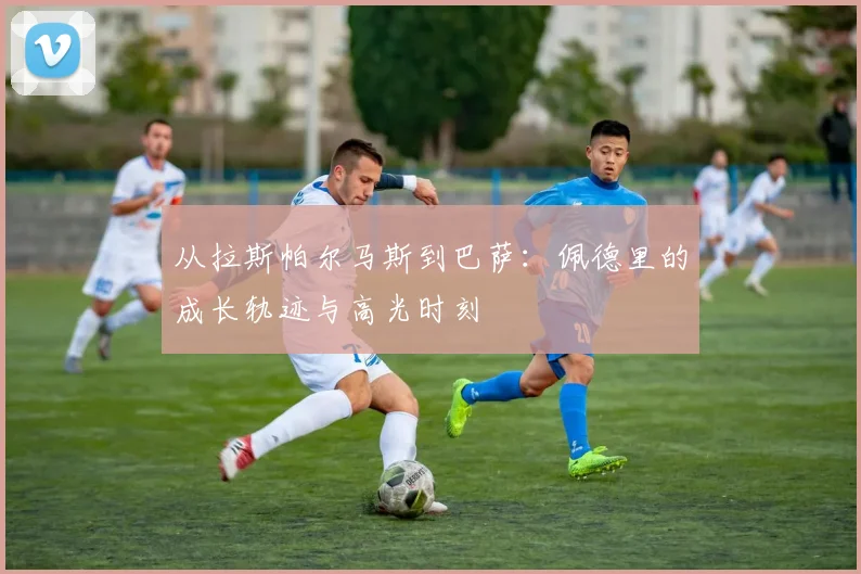 从拉斯帕尔马斯到巴萨：佩德里的成长轨迹与高光时刻