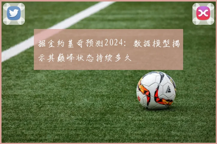 掘金约基奇预测2024：数据模型揭示其巅峰状态持续多久