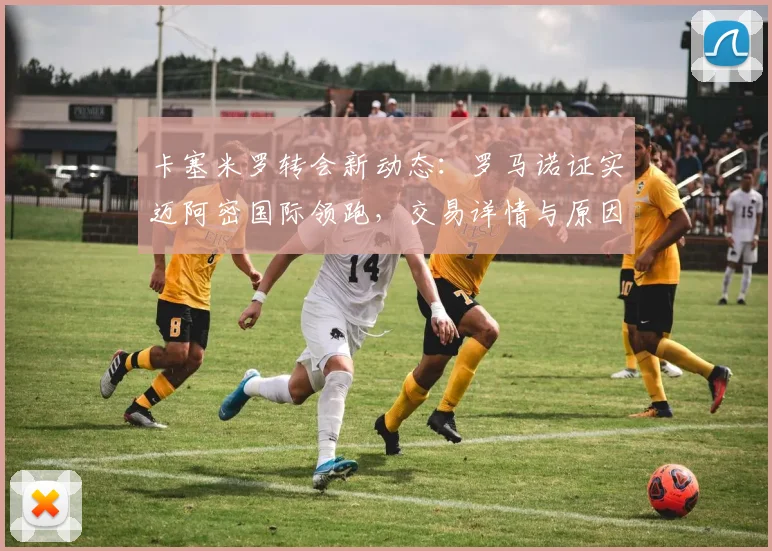 卡塞米罗转会新动态:罗马诺证实迈阿密国际领跑,交易详情与原因解析
