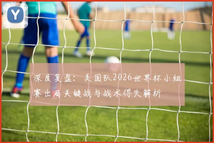 深度复盘：美国队2026世界杯小组赛出局关键战与战术得失解析