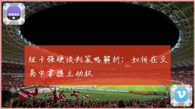 纽卡强硬谈判策略解析：如何在交易中掌握主动权
