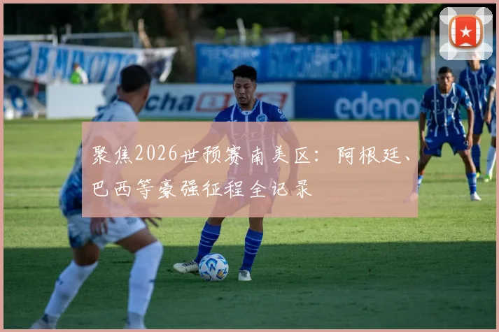 聚焦2026世预赛南美区：阿根廷、巴西等豪强征程全记录