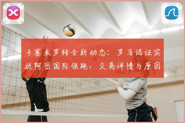 卡塞米罗转会新动态：罗马诺证实迈阿密国际领跑，交易详情与原因解析