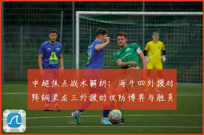 中超焦点战术解析:海牛四外援对阵铜梁龙三外援的攻防博弈与胜负关键