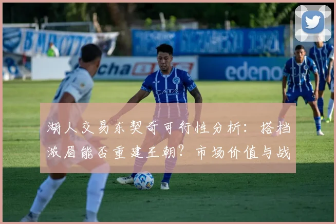 湖人交易东契奇可行性分析：搭档浓眉能否重建王朝？市场价值与战术筹码全解读