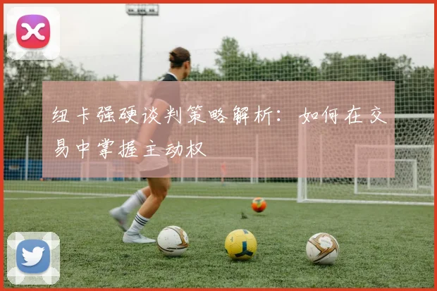 纽卡强硬谈判策略解析:如何在交易中掌握主动权