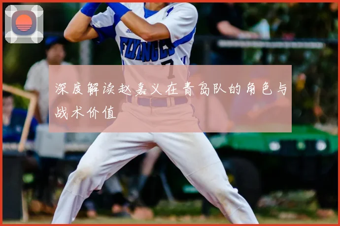 深度解读赵嘉义在青岛队的角色与战术价值