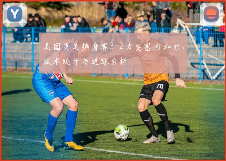 美国男足热身赛3-2力克塞内加尔，技术统计与进球分析
